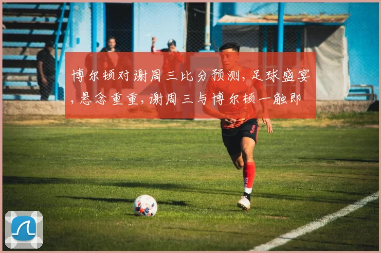博尔顿对谢周三比分预测,足球盛宴,悬念重重,谢周三与博尔顿一触即发