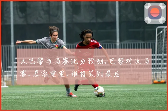 大巴黎与马赛比分预测,巴黎对决马赛,悬念重重,谁将笑到最后