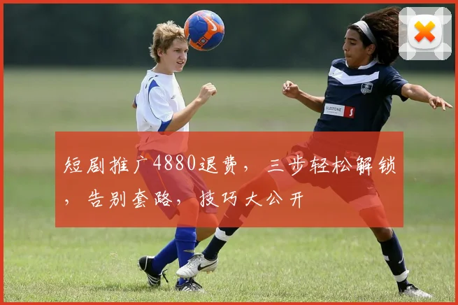 短剧推广4880退费，三步轻松解锁，告别套路，技巧大公开